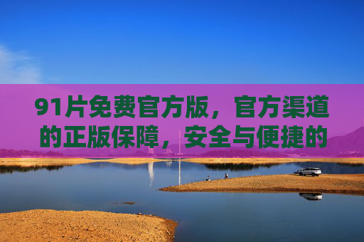 91片免费官方版,官方渠道的正版保障,安全与便捷的双重守护,91片免费官方版,安全便捷双重守护 91片免费官方版,官方渠道的正版保障,安全与便捷的双重守护,91片免费官方版,安全便捷双重守护