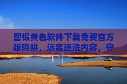 警惕黄色软件下载免费官方版陷阱,远离违法内容,守护清朗网络空间,警惕黄色软件免费官方版陷阱,守护清朗网络空间 警惕黄色软件下载免费官方版陷阱,远离违法内容,守护清朗网络空间,警惕黄色软件免费官方版陷阱,守护清朗网络空间