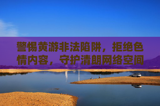 警惕黄游非法陷阱,拒绝色情内容,守护清朗网络空间,警惕黄游陷阱,守护清朗网络 警惕黄游非法陷阱,拒绝色情内容,守护清朗网络空间,警惕黄游陷阱,守护清朗网络
