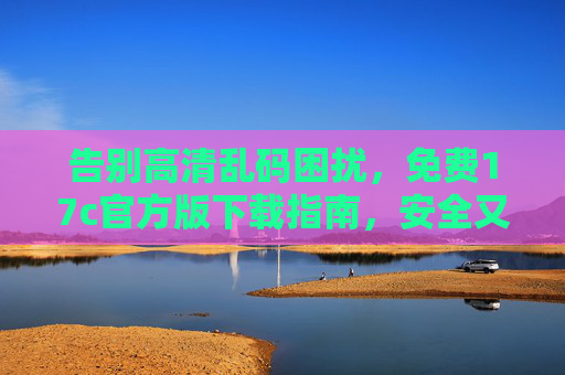 告别高清乱码困扰，免费17c官方版下载指南，安全又高效！17c官方版免费下载，告别高清乱码，安全高效指南