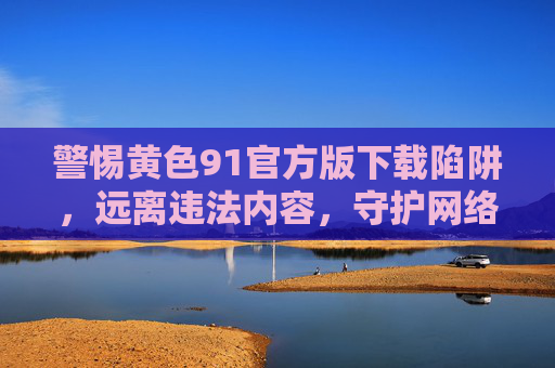 警惕黄色91官方版下载陷阱,远离违法内容,守护网络安全与健康,警惕黄色91官方版下载陷阱,守护网络安全与健康 警惕黄色91官方版下载陷阱,远离违法内容,守护网络安全与健康,警惕黄色91官方版下载陷阱,守护网络安全与健康
