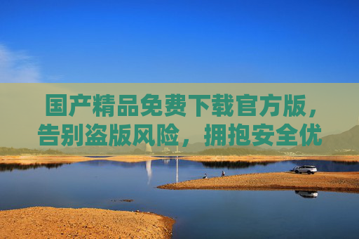 国产精品免费下载官方版,告别盗版风险,拥抱安全优质数字生活,国产精品官方版免费下载,安全优质数字生活 国产精品免费下载官方版,告别盗版风险,拥抱安全优质数字生活,国产精品官方版免费下载,安全优质数字生活