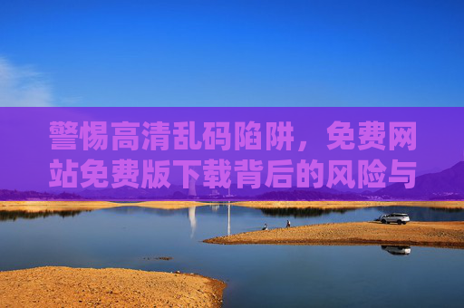 警惕高清乱码陷阱,免费网站免费版下载背后的风险与正确打开方式,警惕免费高清下载陷阱,乱码风险与正确避坑指南 警惕高清乱码陷阱,免费网站免费版下载背后的风险与正确打开方式,警惕免费高清下载陷阱,乱码风险与正确避坑指南