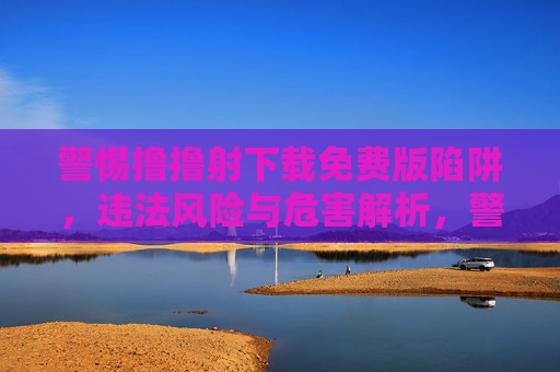 警惕撸撸射下载免费版陷阱，违法风险与危害解析，警惕撸撸射免费版下载陷阱，违法风险与危害解析