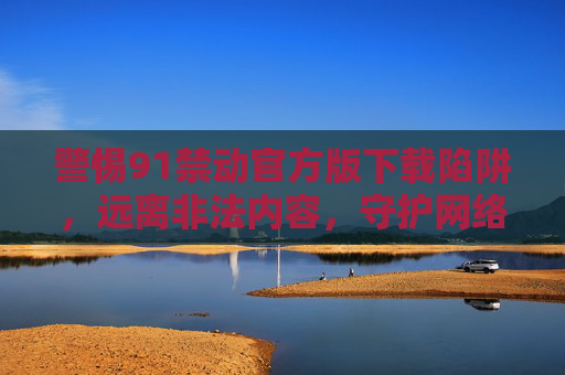 警惕91禁动官方版下载陷阱，远离非法内容，守护网络安全