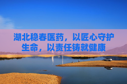 湖北稳春医药，以匠心守护生命，以责任铸就健康