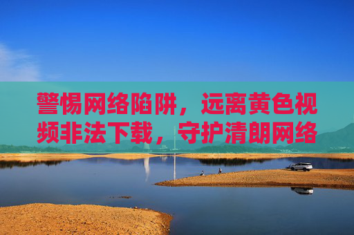 警惕网络陷阱，远离黄色视频非法下载，守护清朗网络空间，警惕网络陷阱，远离黄色视频非法下载，守护清朗网络空间