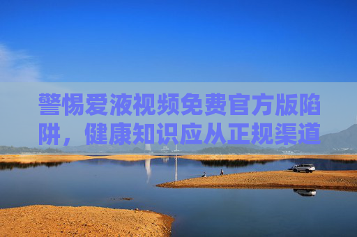 警惕爱液视频免费官方版陷阱，健康知识应从正规渠道获取，警惕爱液视频免费官方版陷阱，健康知识需从正规渠道获取