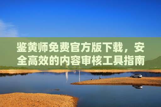 鉴黄师免费官方版下载，安全高效的内容审核工具指南，鉴黄师免费官方版下载，安全高效内容审核工具指南