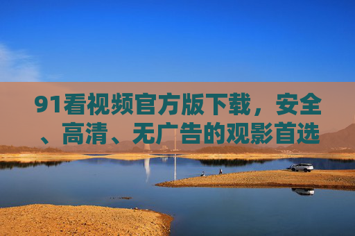 91看视频官方版下载，安全、高清、无广告的观影首选指南，91看视频官方版，安全高清无广告观影首选指南