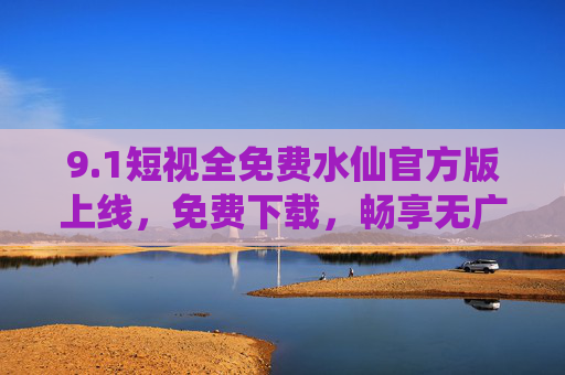9.1短视全免费水仙官方版上线，免费下载，畅享无广告短内容新体验，短视全免费官方版上线，畅享无广告短内容新体验