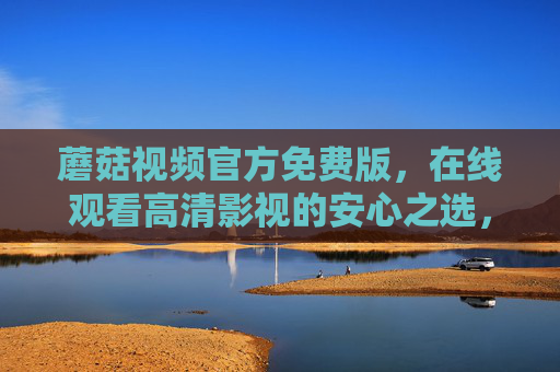 蘑菇视频官方免费版，在线观看高清影视的安心之选，蘑菇视频官方免费版，高清影视在线安心之选