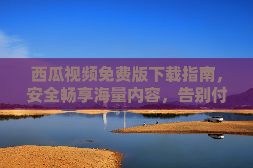 西瓜视频免费版下载指南，安全畅享海量内容，告别付费烦恼，西瓜视频免费版下载，安全畅享海量内容，告别付费烦恼