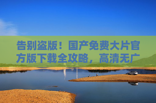 告别盗版!国产免费大片官方版下载全攻略,高清无广告,告别盗版!国产免费大片官方版高清无广告下载全攻略 告别盗版!国产免费大片官方版下载全攻略,高清无广告,告别盗版!国产免费大片官方版高清无广告下载全攻略