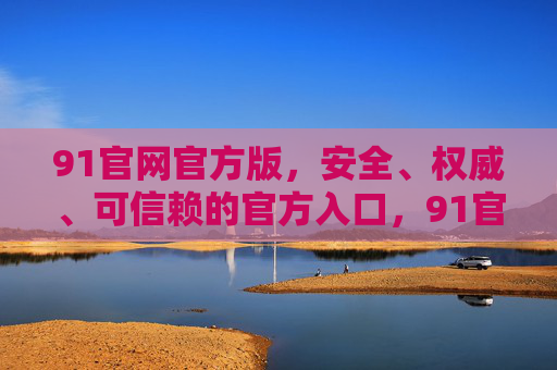 91官网官方版,安全、权威、可信赖的官方入口,91官网官方入口,安全权威可信赖 91官网官方版,安全、权威、可信赖的官方入口,91官网官方入口,安全权威可信赖
