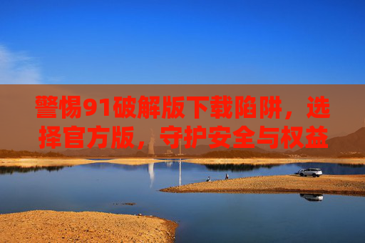 警惕91破解版下载陷阱,选择官方版,守护安全与权益,警惕91破解版下载陷阱,官方版守护安全权益 警惕91破解版下载陷阱,选择官方版,守护安全与权益,警惕91破解版下载陷阱,官方版守护安全权益