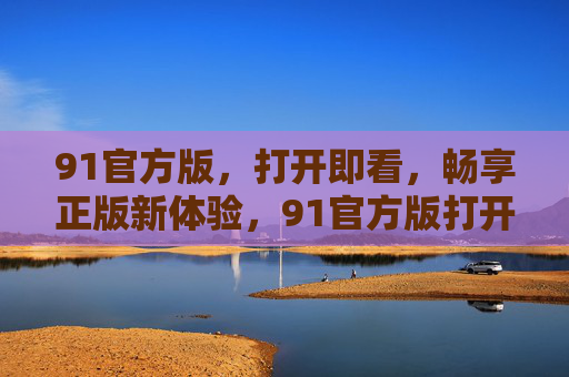 91官方版,打开即看,畅享正版新体验,91官方版打开即看畅享正版新体验 91官方版,打开即看,畅享正版新体验,91官方版打开即看畅享正版新体验