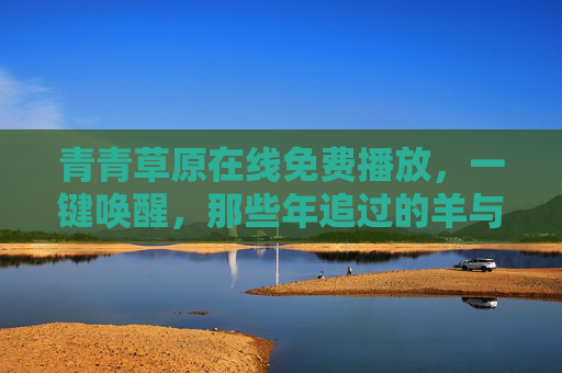 青青草原在线免费播放，一键唤醒，那些年追过的羊与狼的童话，青青草原，唤醒羊与狼的童话回忆