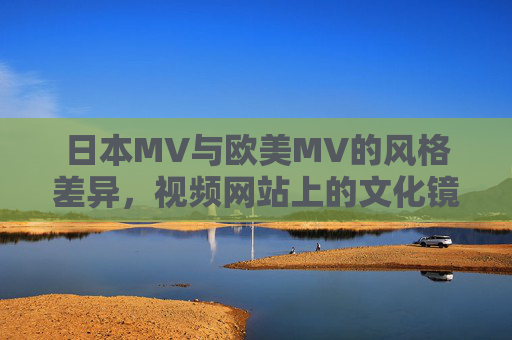 日本MV与欧美MV的风格差异，视频网站上的文化镜像与观众偏好，日本与欧美MV风格差异，文化镜像与观众偏好