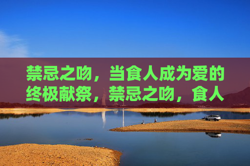 禁忌之吻，当食人成为爱的终极献祭，禁忌之吻，食人献祭的终极之爱