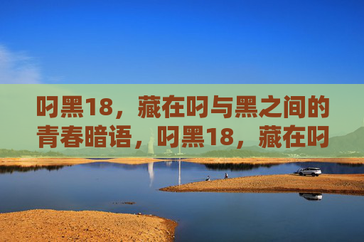 叼黑18,藏在叼与黑之间的青春暗语,叼黑18,藏在叼与黑间的青春暗语 叼黑18,藏在叼与黑之间的青春暗语,叼黑18,藏在叼与黑间的青春暗语