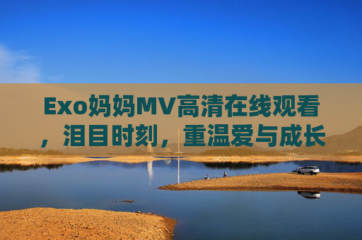 Exo妈妈MV高清在线观看,泪目时刻,重温爱与成长的力量,Exo妈妈MV,泪目重温爱与成长的力量 Exo妈妈MV高清在线观看,泪目时刻,重温爱与成长的力量,Exo妈妈MV,泪目重温爱与成长的力量