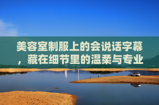 美容室制服上的会说话字幕,藏在细节里的温柔与专业,美容室制服字幕,藏在细节的温柔与专业 美容室制服上的会说话字幕,藏在细节里的温柔与专业,美容室制服字幕,藏在细节的温柔与专业