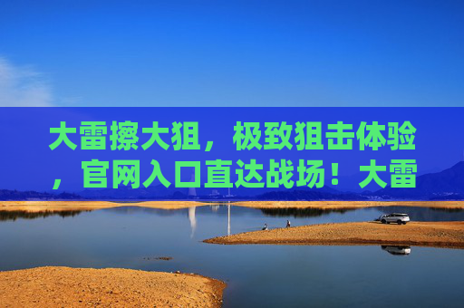 大雷擦大狙,极致狙击体验,官网入口直达战场!大雷擦大狙,极致狙击体验,官网入口直达战场! 大雷擦大狙,极致狙击体验,官网入口直达战场!大雷擦大狙,极致狙击体验,官网入口直达战场!