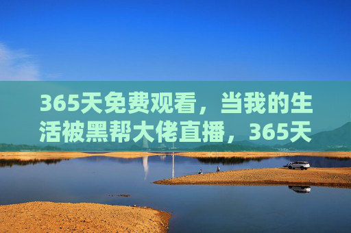 365天免费观看,当我的生活被黑帮大佬直播,365天免费观看,我的生活被黑帮大佬直播 365天免费观看,当我的生活被黑帮大佬直播,365天免费观看,我的生活被黑帮大佬直播