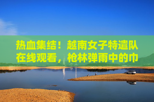 热血集结！越南女子特遣队在线观看，枪林弹雨中的巾帼传奇