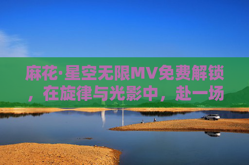 麻花·星空无限MV免费解锁,在旋律与光影中,赴一场无垠浪漫,解锁麻花·星空无限MV,赴一场旋律光影的无垠浪漫 麻花·星空无限MV免费解锁,在旋律与光影中,赴一场无垠浪漫,解锁麻花·星空无限MV,赴一场旋律光影的无垠浪漫