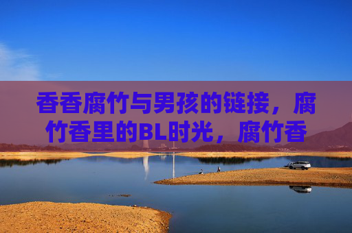 香香腐竹与男孩的链接,腐竹香里的BL时光,腐竹香里的男孩BL时光 香香腐竹与男孩的链接,腐竹香里的BL时光,腐竹香里的男孩BL时光