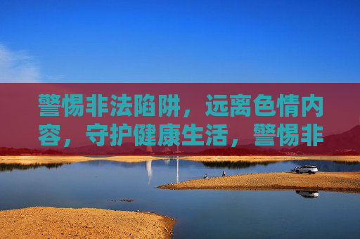 警惕非法陷阱,远离色情内容,守护健康生活,警惕非法陷阱,远离色情,守护健康 警惕非法陷阱,远离色情内容,守护健康生活,警惕非法陷阱,远离色情,守护健康