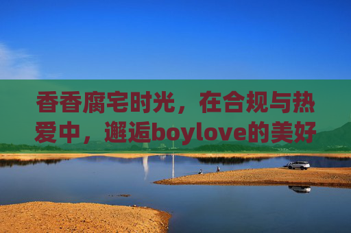 香香腐宅时光,在合规与热爱中,邂逅boylove的美好,合规热爱的腐宅时光,邂逅boylove的美好 香香腐宅时光,在合规与热爱中,邂逅boylove的美好,合规热爱的腐宅时光,邂逅boylove的美好