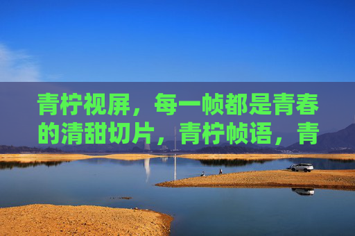 青柠视屏,每一帧都是青春的清甜切片,青柠帧语,青春的清甜切片 青柠视屏,每一帧都是青春的清甜切片,青柠帧语,青春的清甜切片