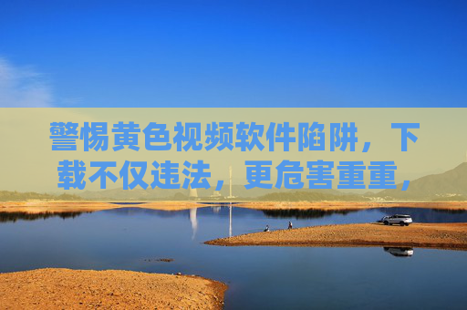 警惕黄色视频软件陷阱,下载不仅违法,更危害重重,警惕黄色视频软件陷阱,下载违法危害深重 警惕黄色视频软件陷阱,下载不仅违法,更危害重重,警惕黄色视频软件陷阱,下载违法危害深重