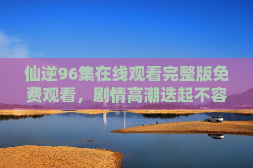 仙逆96集在线观看完整版免费观看,剧情高潮迭起不容错过,仙逆96集在线观看完整版免费,剧情高潮迭起不容错过 仙逆96集在线观看完整版免费观看,剧情高潮迭起不容错过,仙逆96集在线观看完整版免费,剧情高潮迭起不容错过