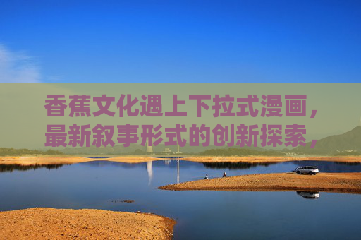 香蕉文化遇上下拉式漫画,最新叙事形式的创新探索,香蕉文化邂逅下拉式漫画,叙事创新探索 香蕉文化遇上下拉式漫画,最新叙事形式的创新探索,香蕉文化邂逅下拉式漫画,叙事创新探索