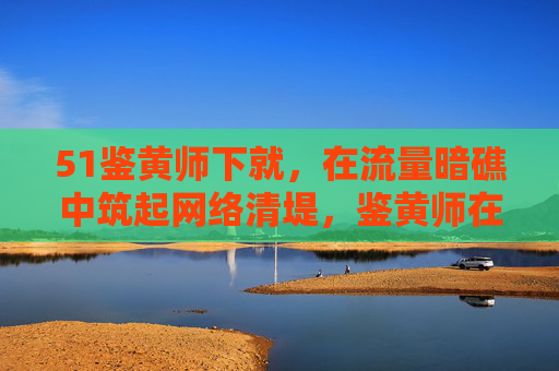 51鉴黄师下就,在流量暗礁中筑起网络清堤,鉴黄师在流量暗礁中筑起网络清堤 51鉴黄师下就,在流量暗礁中筑起网络清堤,鉴黄师在流量暗礁中筑起网络清堤