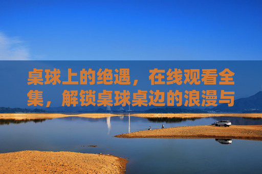 桌球上的绝遇,在线观看全集,解锁桌球桌边的浪漫与热血,桌球绝遇,桌边的浪漫与热血 桌球上的绝遇,在线观看全集,解锁桌球桌边的浪漫与热血,桌球绝遇,桌边的浪漫与热血
