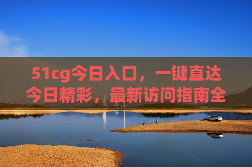 51cg今日入口,一键直达今日精彩,最新访问指南全解析,51cg今日入口直达指南,一键解锁今日精彩 51cg今日入口,一键直达今日精彩,最新访问指南全解析,51cg今日入口直达指南,一键解锁今日精彩