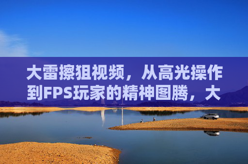 大雷擦狙视频，从高光操作到FPS玩家的精神图腾，大雷擦狙，从高光操作到FPS玩家的精神图腾