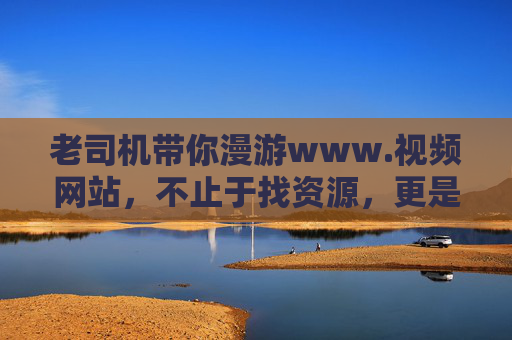老司机带你漫游www.视频网站,不止于找资源,更是发现生活的另一种可能,老司机带你漫游视频网站,发现生活的另一种可能 老司机带你漫游www.视频网站,不止于找资源,更是发现生活的另一种可能,老司机带你漫游视频网站,发现生活的另一种可能