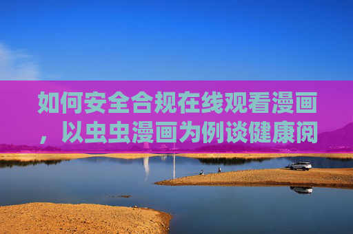如何安全合规在线观看漫画,以虫虫漫画为例谈健康阅读习惯,安全合规在线观看漫画,以虫虫漫画为例谈健康阅读习惯 如何安全合规在线观看漫画,以虫虫漫画为例谈健康阅读习惯,安全合规在线观看漫画,以虫虫漫画为例谈健康阅读习惯