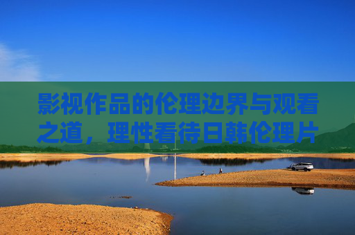 影视作品的伦理边界与观看之道,理性看待日韩伦理片的文化价值与观看规范,理性看待日韩伦理片,伦理边界、文化价值与观看之道 影视作品的伦理边界与观看之道,理性看待日韩伦理片的文化价值与观看规范,理性看待日韩伦理片,伦理边界、文化价值与观看之道