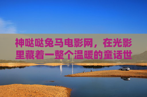 神哒哒兔马电影网,在光影里藏着一整个温暖的童话世界,光影童话,神哒哒兔马的温暖世界 神哒哒兔马电影网,在光影里藏着一整个温暖的童话世界,光影童话,神哒哒兔马的温暖世界
