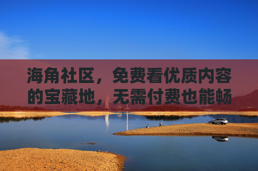 海角社区,免费看优质内容的宝藏地,无需付费也能畅享好时光,海角社区,免费优质内容的宝藏地 海角社区,免费看优质内容的宝藏地,无需付费也能畅享好时光,海角社区,免费优质内容的宝藏地