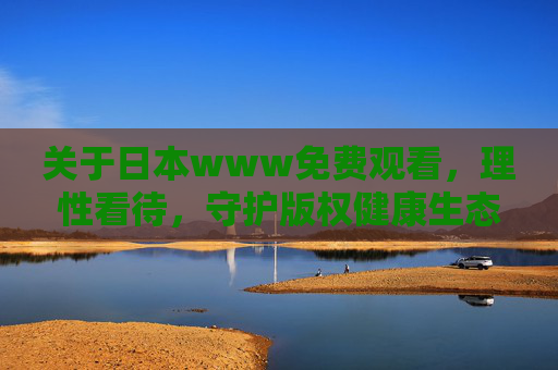 关于日本www免费观看，理性看待，守护版权健康生态，理性看待日本免费观看，守护版权健康生态