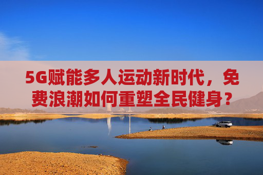 5G赋能多人运动新时代，免费浪潮如何重塑全民健身？5G赋能多人运动新时代，免费浪潮重塑全民健身