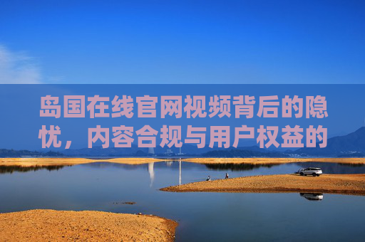 岛国在线官网视频背后的隐忧,内容合规与用户权益的思考,岛国在线官网视频背后的隐忧,内容合规与用户权益思考 岛国在线官网视频背后的隐忧,内容合规与用户权益的思考,岛国在线官网视频背后的隐忧,内容合规与用户权益思考